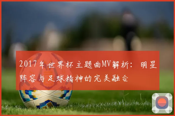 2017年世界杯主题曲MV解析：明星阵容与足球精神的完美融合