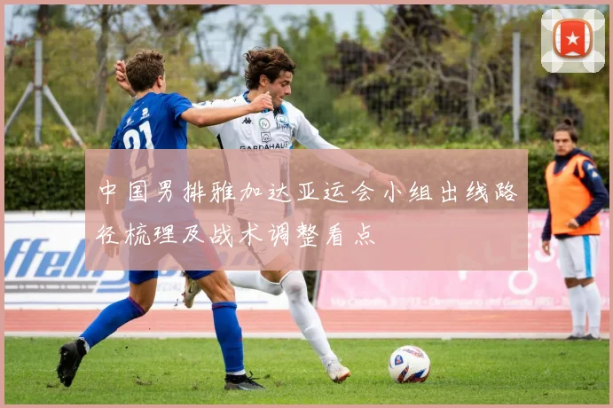 中国男排雅加达亚运会小组出线路径梳理及战术调整看点