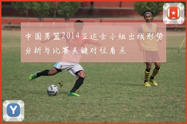 中国男篮2014亚运会小组出线形势分析与比赛关键对位看点