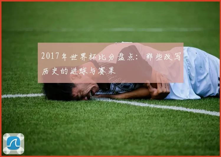 2017年世界杯比分盘点：那些改写历史的进球与赛果