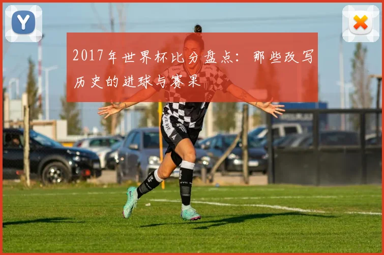 2017年世界杯比分盘点：那些改写历史的进球与赛果