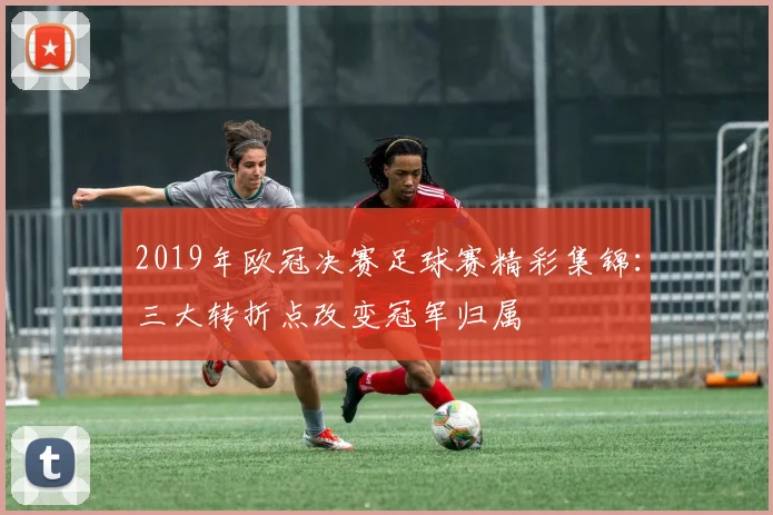 2019年欧冠决赛足球赛精彩集锦：三大转折点改变冠军归属
