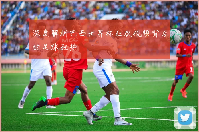 深度解析巴西世界杯狂欢视频背后的足球狂热