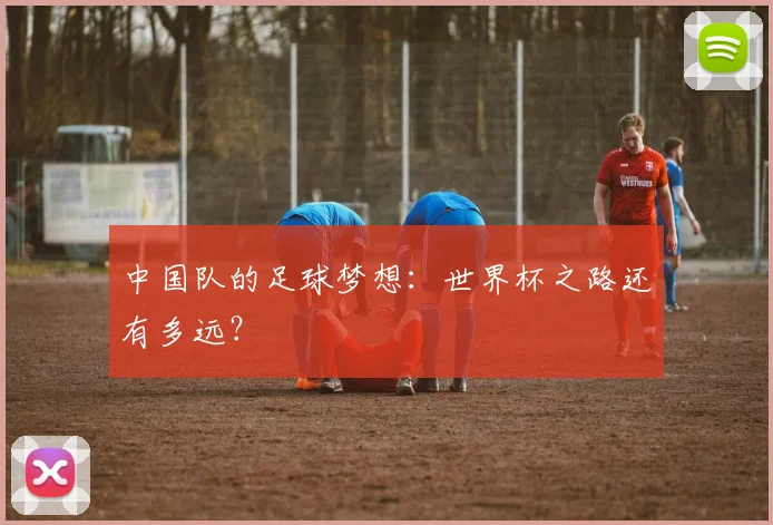 中国队的足球梦想：世界杯之路还有多远？