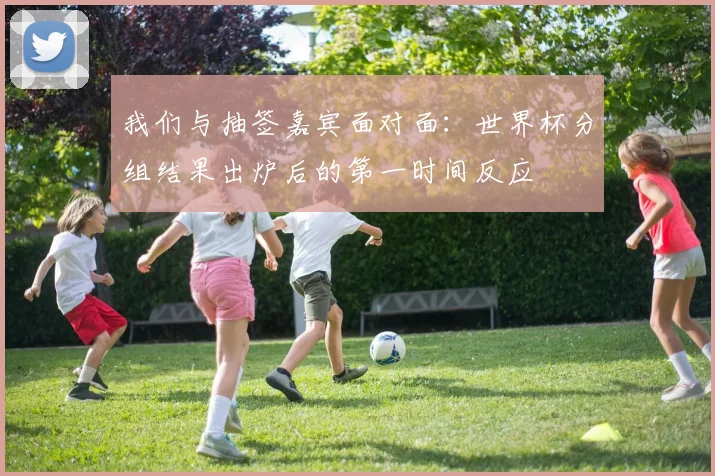 我们与抽签嘉宾面对面：世界杯分组结果出炉后的第一时间反应