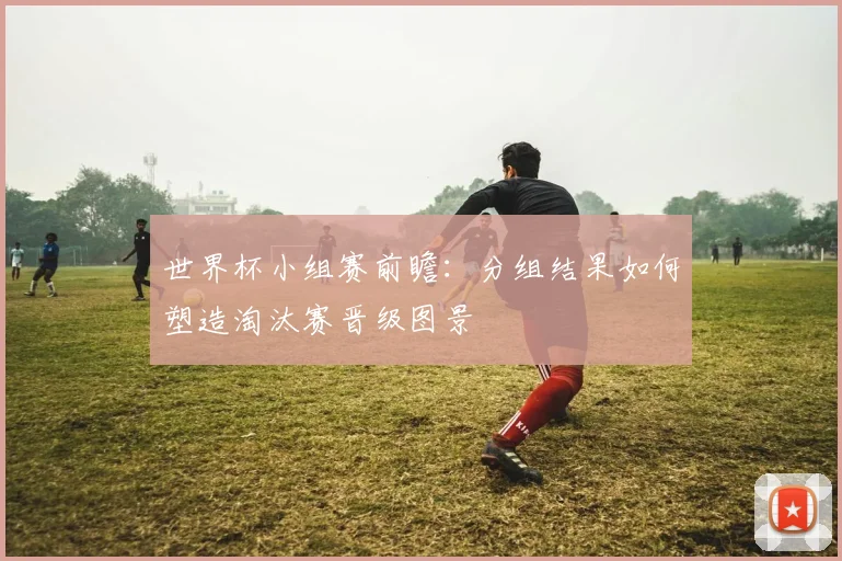世界杯小组赛前瞻：分组结果如何塑造淘汰赛晋级图景