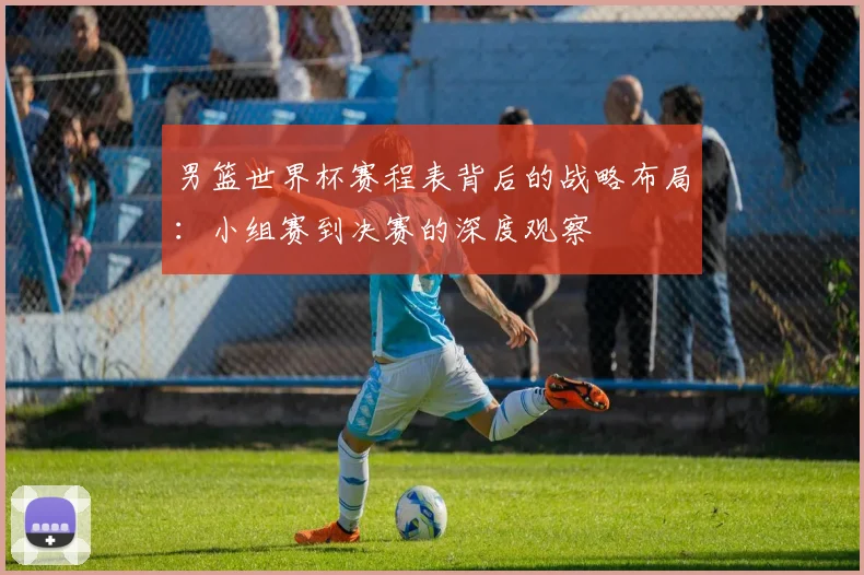 男篮世界杯赛程表背后的战略布局：小组赛到决赛的深度观察
