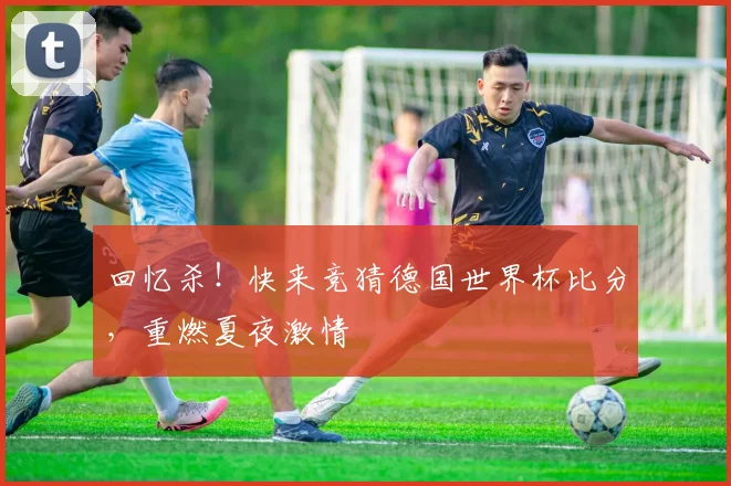 回忆杀！快来竞猜德国世界杯比分，重燃夏夜激情