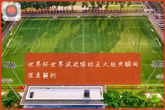 世界杯世界波进球的五大经典瞬间深度解析