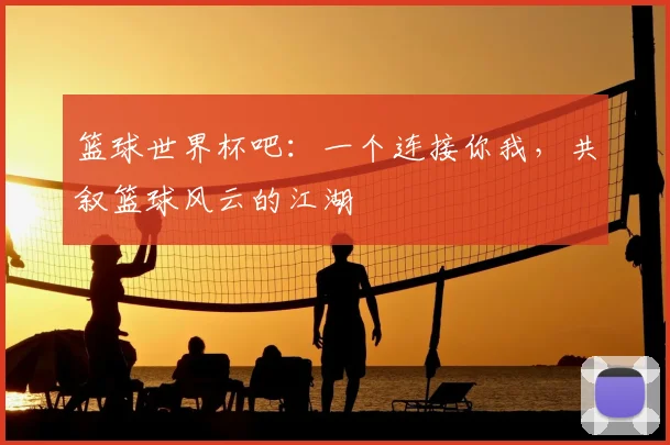 篮球世界杯吧：一个连接你我，共叙篮球风云的江湖