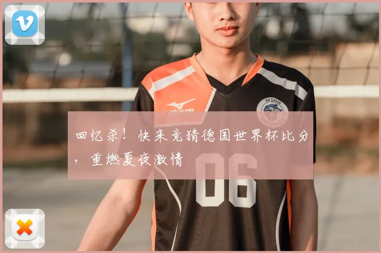 回忆杀!快来竞猜德国世界杯比分,重燃夏夜激情