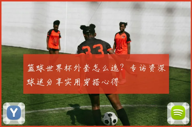 篮球世界杯外套怎么选？专访资深球迷分享实用穿搭心得