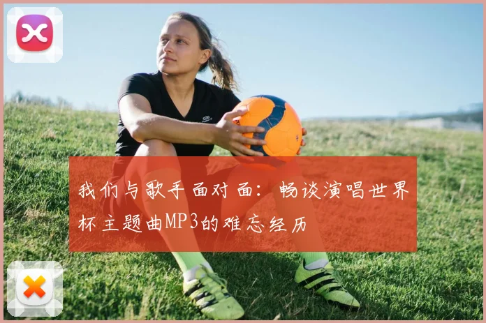 我们与歌手面对面：畅谈演唱世界杯主题曲MP3的难忘经历