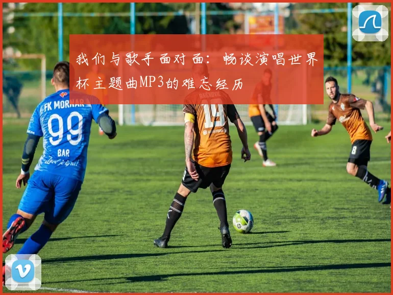 我们与歌手面对面：畅谈演唱世界杯主题曲MP3的难忘经历