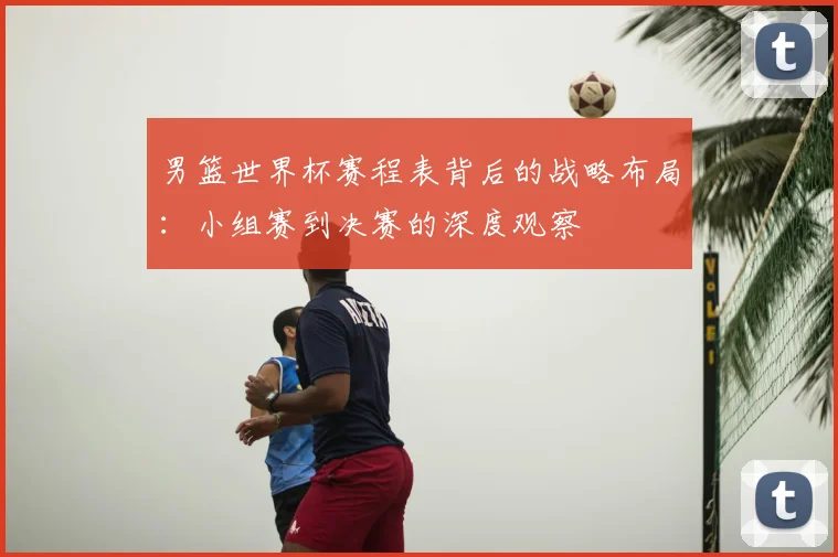 男篮世界杯赛程表背后的战略布局：小组赛到决赛的深度观察