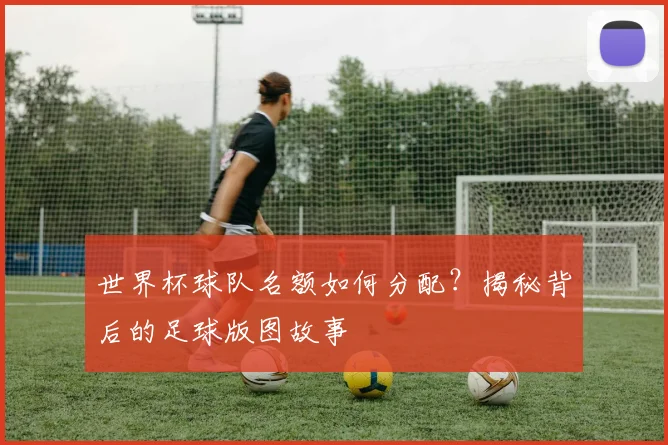 世界杯球队名额如何分配？揭秘背后的足球版图故事