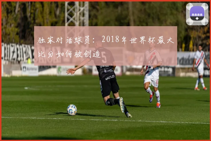 独家对话球员：2018年世界杯最大比分如何被创造