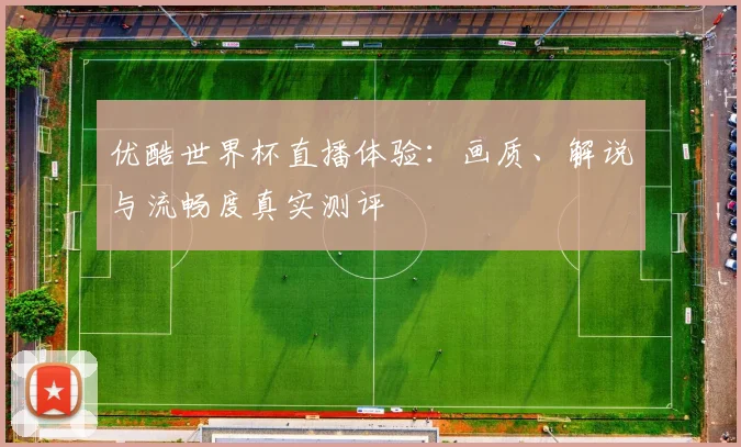 优酷世界杯直播体验：画质、解说与流畅度真实测评