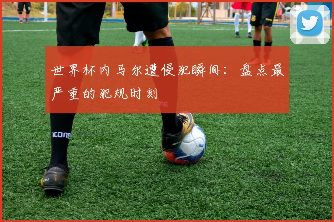 世界杯内马尔遭侵犯瞬间:盘点最严重的犯规时刻