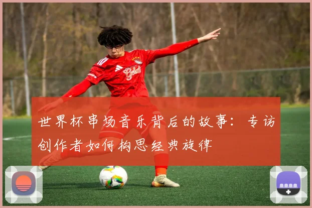 世界杯串场音乐背后的故事：专访创作者如何构思经典旋律